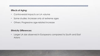 Effects of Aging:
• Controversial impacts on LA volume
• Some studies: Increase only at extreme ages
• Others: Progressive age-related increase
Ethnicity Differences:
• Larger LA size observed in Europeans compared to South and East
Asians
 