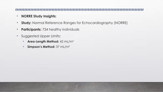 • NORRE Study Insights:
• Study: Normal Reference Ranges for Echocardiography (NORRE)
• Participants: 734 healthy individuals
• Suggested Upper Limits:
• Area-Length Method: 42 mL/m²
• Simpson’s Method: 37 mL/m²
 
