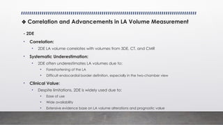- 2DE
• Correlation:
• 2DE LA volume correlates with volumes from 3DE, CT, and CMR
• Systematic Underestimation:
• 2DE often underestimates LA volumes due to:
• Foreshortening of the LA
• Difficult endocardial border definition, especially in the two-chamber view
• Clinical Value:
• Despite limitations, 2DE is widely used due to:
• Ease of use
• Wide availability
• Extensive evidence base on LA volume alterations and prognostic value
❖ Correlation and Advancements in LA Volume Measurement
 