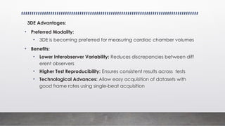 3DE Advantages:
• Preferred Modality:
• 3DE is becoming preferred for measuring cardiac chamber volumes
• Benefits:
• Lower Interobserver Variability: Reduces discrepancies between diff
erent observers
• Higher Test Reproducibility: Ensures consistent results across tests
• Technological Advances: Allow easy acquisition of datasets with
good frame rates using single-beat acquisition
 