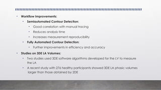 • Workflow Improvements:
• Semiautomated Contour Detection:
• Good correlation with manual tracing
• Reduces analysis time
• Increases measurement reproducibility
• Fully Automated Contour Detection:
• Further improvements in efficiency and accuracy
• Studies on 3DE LA Volumes:
• Two studies used 3DE software algorithms developed for the LV to measure
the LA
• A recent study with 276 healthy participants showed 3DE LA phasic volumes
larger than those obtained by 2DE
 