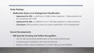 Study Findings:
• Multicenter Study on LA Enlargement Classification:
• Agreement for 3DE: κ coefficient of 0.88 (4 false negatives, 7 false positives) wh
en compared with CMR
• Agreement for 2DE: κ coefficient of 0.71 (25 false negatives, 2 false positives)
• Conclusion: 3DE provides a more accurate classification of LA enlargement
Recent Developments:
• 3DE Speckle-Tracking and Pattern Recognition:
• Aim for fully automated identification of the endocardial border
• Achieves good correlation with manual methods
• Requires further clinical validation to confirm efficacy and reliability
 