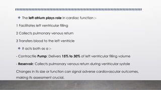 ❖ The left atrium plays role in cardiac function :-
1 Facilitates left ventricular filling
2 Collects pulmonary venous return
3 Transfers blood to the left ventricle
❖ It acts both as a :-
- Contractile Pump: Delivers 15% to 30% of left ventricular filling volume
- Reservoir: Collects pulmonary venous return during ventricular systole
Changes in its size or function can signal adverse cardiovascular outcomes,
making its assessment crucial.
 