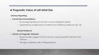 LAVmax Reporting:
• Current Recommendations:
• Encourage reporting of LAVmax in echocardiogram reports
• Supported by a large body of evidence for stratifying cardiovascular risk
Recent Evidence:
• LAVmin as Prognostic Indicator:
• Recent studies suggest LAVmin may be a more important indicator than
LAVmax
• Stronger correlation with LV filling pressures
❖ Prognostic Value of Left Atrial Size
 