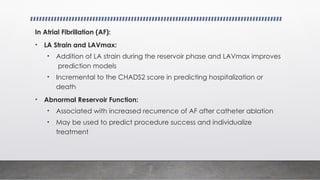 In Atrial Fibrillation (AF):
• LA Strain and LAVmax:
• Addition of LA strain during the reservoir phase and LAVmax improves
prediction models
• Incremental to the CHADS2 score in predicting hospitalization or
death
• Abnormal Reservoir Function:
• Associated with increased recurrence of AF after catheter ablation
• May be used to predict procedure success and individualize
treatment
 