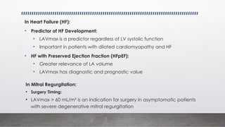 In Heart Failure (HF):
• Predictor of HF Development:
• LAVmax is a predictor regardless of LV systolic function
• Important in patients with dilated cardiomyopathy and HF
• HF with Preserved Ejection Fraction (HFpEF):
• Greater relevance of LA volume
• LAVmax has diagnostic and prognostic value
In Mitral Regurgitation:
• Surgery Timing:
• LAVmax > 60 mL/m² is an indication for surgery in asymptomatic patients
with severe degenerative mitral regurgitation
 