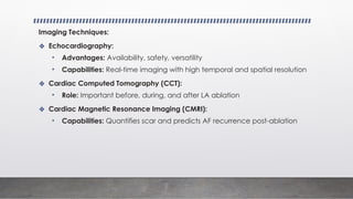 Imaging Techniques:
❖ Echocardiography:
• Advantages: Availability, safety, versatility
• Capabilities: Real-time imaging with high temporal and spatial resolution
❖ Cardiac Computed Tomography (CCT):
• Role: Important before, during, and after LA ablation
❖ Cardiac Magnetic Resonance Imaging (CMRI):
• Capabilities: Quantifies scar and predicts AF recurrence post-ablation
 