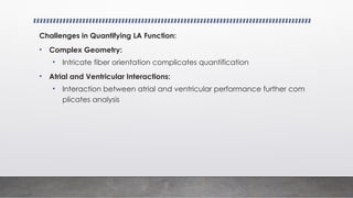 Challenges in Quantifying LA Function:
• Complex Geometry:
• Intricate fiber orientation complicates quantification
• Atrial and Ventricular Interactions:
• Interaction between atrial and ventricular performance further com
plicates analysis
 