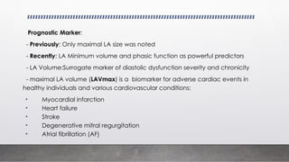 Prognostic Marker:
- Previously: Only maximal LA size was noted
- Recently: LA Minimum volume and phasic function as powerful predictors
- LA Volume:Surrogate marker of diastolic dysfunction severity and chronicity
- maximal LA volume (LAVmax) is a biomarker for adverse cardiac events in
healthy individuals and various cardiovascular conditions:
• Myocardial infarction
• Heart failure
• Stroke
• Degenerative mitral regurgitation
• Atrial fibrillation (AF)
 