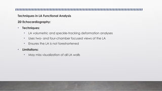 Techniques in LA Functional Analysis
2D Echocardiography:
• Techniques:
• LA volumetric and speckle-tracking deformation analyses
• Uses two- and four-chamber focused views of the LA
• Ensures the LA is not foreshortened
• Limitations:
• May miss visualization of all LA walls
 