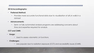 3D Echocardiography:
• Preferred Method:
• Provides more accurate functional data due to visualization of all LA walls in a
dataset
• Advancements:
• Semi- or fully automated analysis programs are addressing concerns about
time and expertise required for analysis
CCT and CMRI:
• Usage:
• Used to assess volumetric LA functions
• Challenges:
• Less popular due to radiation exposure (CCT) and accessibility issues (CMRI)
 