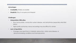 Advantages:
• Availability: Widely accessible
• Simplicity: Easy to acquire and interpret
Challenges:
• Interpretation Difficulties:
• Sinus tachycardia, conduction system disease, and arrhythmias (especially atrial fibril
lation)
• High-quality pulmonary venous recordings may be difficult to obtain
• Lack of Specificity:
• Changes may result from LV diastolic dysfunction, mitral valve disease, or
abnormal loading conditions and hemodynamics
 