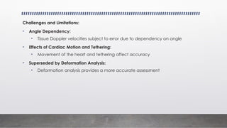 Challenges and Limitations:
• Angle Dependency:
• Tissue Doppler velocities subject to error due to dependency on angle
• Effects of Cardiac Motion and Tethering:
• Movement of the heart and tethering affect accuracy
• Superseded by Deformation Analysis:
• Deformation analysis provides a more accurate assessment
 