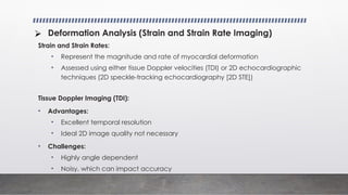 ⮚ Deformation Analysis (Strain and Strain Rate Imaging)
Strain and Strain Rates:
• Represent the magnitude and rate of myocardial deformation
• Assessed using either tissue Doppler velocities (TDI) or 2D echocardiographic
techniques (2D speckle-tracking echocardiography [2D STE])
Tissue Doppler Imaging (TDI):
• Advantages:
• Excellent temporal resolution
• Ideal 2D image quality not necessary
• Challenges:
• Highly angle dependent
• Noisy, which can impact accuracy
 