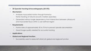 • 2D Speckle-Tracking Echocardiography (2D STE):
• Mechanism:
• Analyzes myocardial motion through frame-by-
frame tracking of natural acoustic markers (speckles)
• Generated without angle dependency from interactions between ultrasound
and myocardial tissue within a user-defined region
• Requirements:
• Frame rates of approximately 50 to 70 Hz to prevent speckle decorrelation
• Good image quality needed for accurate tracking
• Applications:
• Global and Regional Function:
• Successfully used to assess left atrial (LA) global and regional function
 