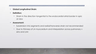 • Global Longitudinal Strain:
• Definition:
• Strain in the direction tangential to the endocardial atrial border in apic
al view
• Assessment:
• Subdivision into segments and radial/transverse strain not recommended
• Due to thinness of LA myocardium and interpolation across pulmonary v
eins and LAA
 