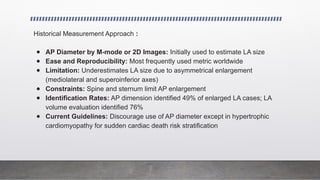 Historical Measurement Approach :
● AP Diameter by M-mode or 2D Images: Initially used to estimate LA size
● Ease and Reproducibility: Most frequently used metric worldwide
● Limitation: Underestimates LA size due to asymmetrical enlargement
(mediolateral and superoinferior axes)
● Constraints: Spine and sternum limit AP enlargement
● Identification Rates: AP dimension identified 49% of enlarged LA cases; LA
volume evaluation identified 76%
● Current Guidelines: Discourage use of AP diameter except in hypertrophic
cardiomyopathy for sudden cardiac death risk stratification
 
