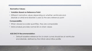 Normative Values:
• Variation Based on Reference Point:
• Different normative values depending on whether ventricular end-
diastole or atrial end-diastole is used as the zero reference point
Comparability:
• When viewed as scalar quantities, they are comparable
• Meta-analysis provides normal 2D LA strain values
ASE/EACVI Recommendation:
• Default baseline reference for LA strain curves should be at ventricular
end-diastole, defined by the mitral valve inflow profile
 