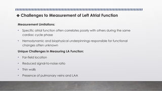 ❖ Challenges to Measurement of Left Atrial Function
Measurement Limitations:
• Specific atrial function often correlates poorly with others during the same
cardiac cycle phase
• Hemodynamic and biophysical underpinnings responsible for functional
changes often unknown
Unique Challenges in Measuring LA Function:
• Far-field location
• Reduced signal-to-noise ratio
• Thin walls
• Presence of pulmonary veins and LAA
 