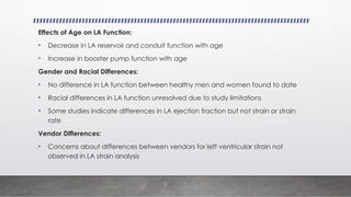 Effects of Age on LA Function:
• Decrease in LA reservoir and conduit function with age
• Increase in booster pump function with age
Gender and Racial Differences:
• No difference in LA function between healthy men and women found to date
• Racial differences in LA function unresolved due to study limitations
• Some studies indicate differences in LA ejection fraction but not strain or strain
rate
Vendor Differences:
• Concerns about differences between vendors for left ventricular strain not
observed in LA strain analysis
 