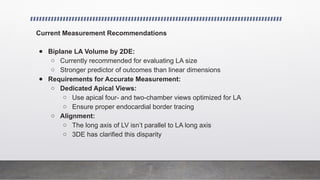 Current Measurement Recommendations
● Biplane LA Volume by 2DE:
○ Currently recommended for evaluating LA size
○ Stronger predictor of outcomes than linear dimensions
● Requirements for Accurate Measurement:
○ Dedicated Apical Views:
○ Use apical four- and two-chamber views optimized for LA
○ Ensure proper endocardial border tracing
○ Alignment:
○ The long axis of LV isn’t parallel to LA long axis
○ 3DE has clarified this disparity
 