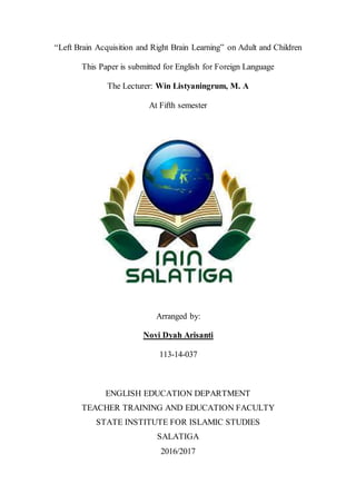 “Left Brain Acquisition and Right Brain Learning” on Adult and Children
This Paper is submitted for English for Foreign Language
The Lecturer: Win Listyaningrum, M. A
At Fifth semester
Arranged by:
Novi Dyah Arisanti
113-14-037
ENGLISH EDUCATION DEPARTMENT
TEACHER TRAINING AND EDUCATION FACULTY
STATE INSTITUTE FOR ISLAMIC STUDIES
SALATIGA
2016/2017
 