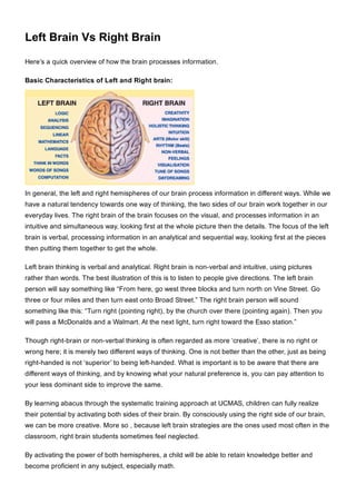 Left Brain Vs Right Brain
Here’s a quick overview of how the brain processes information.
Basic Characteristics of Left and Right brain:
In general, the left and right hemispheres of our brain process information in different ways. While we
have a natural tendency towards one way of thinking, the two sides of our brain work together in our
everyday lives. The right brain of the brain focuses on the visual, and processes information in an
intuitive and simultaneous way, looking first at the whole picture then the details. The focus of the left
brain is verbal, processing information in an analytical and sequential way, looking first at the pieces
then putting them together to get the whole.
Left brain thinking is verbal and analytical. Right brain is non­verbal and intuitive, using pictures
rather than words. The best illustration of this is to listen to people give directions. The left brain
person will say something like “From here, go west three blocks and turn north on Vine Street. Go
three or four miles and then turn east onto Broad Street.” The right brain person will sound
something like this: “Turn right (pointing right), by the church over there (pointing again). Then you
will pass a McDonalds and a Walmart. At the next light, turn right toward the Esso station.”
Though right­brain or non­verbal thinking is often regarded as more ‘creative’, there is no right or
wrong here; it is merely two different ways of thinking. One is not better than the other, just as being
right­handed is not ‘superior’ to being left­handed. What is important is to be aware that there are
different ways of thinking, and by knowing what your natural preference is, you can pay attention to
your less dominant side to improve the same.
By learning abacus through the systematic training approach at UCMAS, children can fully realize
their potential by activating both sides of their brain. By consciously using the right side of our brain,
we can be more creative. More so , because left brain strategies are the ones used most often in the
classroom, right brain students sometimes feel neglected.
By activating the power of both hemispheres, a child will be able to retain knowledge better and
become proficient in any subject, especially math.
 