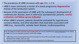 • The prevalence of LBBB increases with age: 0.2 : 1.1 %
• LBBB is more commonly a marker of a slowly progressive degenerative
disease of the conduction system.
• Because of the association of LBBB with the subsequent development of
cardiovascular disease, even in otherwise asymptomatic patients, careful
evaluation and follow-up are indicated.
• When LBBB is present, patients should be evaluated for hypertension,
coronary disease, and other disorders that have been associated with
LBBB (e.g., myocarditis, valvular heart disease, cardiomyopathies).
N.B: The diagnosis of left ventricular hypertrophy (LVH) can only be established by echocardiography in the setting
of LBBB since the two disorders produce similar ECG changes:
 LBBB lack of counteracting RV forcesUnmasking of LV forcesincreased QRS voltage in the leads used to
determine the voltage criteria for LVH.
 The ST-T vectors in both LVH and LBBB are directed opposite to the QRS vector.
 