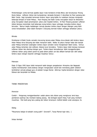 Perkembangan cerita bermula apabila Jepun mula mendarat di Kota Bharu dan tercetusnya Perang
Dunia Kedua. Leftenan Adnan dan kumpulannya daripada Kompeni C diarahkan ke Pasir panjang dan
Bukir Candu bagi menyekat kemaraan tentera Jepun yang ketika itu sudahpun berjaya menguasai
beberapa tempat di Tanah Melayu. Pasir Panjang dan Bukit Candu merupakan laluan ke Alexandria
yang merupakan depot penyimpanan peluru dan hospital tentera. Di Pasir Panjang pasukan Leftenan
Adnan berjaya menembak mati beberapa orang tentera Jepun sehingga memaksa tentera Jepun
berundur. Namun begitu kedatangan semula pasukan tentera Jepun dengan bilangan yang lebih
ramai menyebabkan askar dalam Kompeni C berjuang bermati-matian sehingga kehabisan peluru.
Klimaks
Pertahanan di Bukit Candu semakin meruncing kerana askar Melayu terus diasak oleh tentera Jepun.
Askar Melayu terus berjuang dan tidak menyerah kalah. Ketika itu peluru hampir habis dan banyak
askar Melayu terkorban sedangkan tentera Jepun semakin ramai menghampiri Bukit Candu. Semua
askar Melayu terkorban dan Leftenan Adanan turut tercedera. Tentera Jepun telah berjaya menawan
Leftenan Adnan lalu diserkup dengan guni. Tentera Jepun kemudiannya telah menggantungkan
Leftenan Adnan yang cedera parah itu pada dahan pokok ceri lalu ditikam bertubi-tubi oleh setiap
tentera Jepun dengan bayonet sehingga mayatnya hancur.
Peleraian
Pada 15 Ogos 1945 Jepun telah menyerah kalah dengan pengeboman Hirosyima dan Nagasaki.
Sophia membesarkan anak-anaknya dengan mengerjakan sawah dan memotong getah sebelum
berkhidmat semula sebagai guru di sekolah Sungai Ramal. Akhirnya Sophia berkahwin dengan Ustaz
Ridwan dan berpindah ke Melaka.
TEKNIK PENCERITAAN
Pemerian
Contoh : Pengarang menggambaarkan watak utama iaitu Adnan yang menghunus keris kayu
pemberian ayahnya lalu menikam batang pisang. Dia berlagak seperti Hang Tuah yang menikam
musuhnya. Pak Saidi yang baru pulang dari kebun tersenyum melihat telatah anak sulungnya itu
Dialog
“Macamana belajar di sekolah orang putih? Seronok?”, Tanya Mamat ingin tahu. (
Imbas Kembali
 