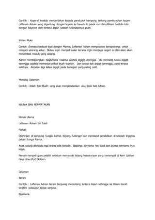 Contoh : Koperal Yaakub menceritakan kepada penduduk kampung tentang pembunuhan kejam
Leftenan Adnan yang digantung dengan kepala ke bawah di pokok ceri dan ditikam bertubi-tubi
dengan bayonet oleh tentera Jepun setelah kesihatannya pulih.
Imbas Muka
Contoh :Semasa berbual-bual dengan Mamat, Leftenan Adnan menyatakan keinginannya untuk
menjadi seorang askar. Beliau ingin menjadi askar kerana ingin menjaga negeri ini dan akan akan
menembak musuh yang datang.
Adnan membayangkan bagaimana rasanya apabila digigit kerengga. Dia memang selalu digigit
kerengga apabila memanjat pokok buah-buahan. Dan setiap kali digigit kerengga, pasti terasa
sakitnya. AApatah lagi kalau digigit pada bahagian yang paling sulit.
Monolog Dalaman
Contoh : Inilah Tok Mudin yang akan mengkhatankan aku, bisik hati Adnan.
WATAK DAN PERWATAKAN
Watak Utama
Leftenan Adnan bin Saidi
Fizikal
Dilahirkan di kampung Sungai Ramal, Kajang, Selangor dan mendapat pendidikan di sekolah Inggeris
pekan Sungai Ramal.
Anak sulung daripada tiga orang adik beradik. Bapanya bernama Pak Saidi dan ibunya bernama Mak
Milah.
Pernah menjadi guru pelatih sebelum memasuki bidang ketenteraan yang bertempat di Kem Latihan
Haig Lines Port Dickson.
Dalaman
Berani
Contoh : Leftenan Adnan berani berjuang menentang tentera Jepun sehingga ke titisan darah
terakhir walaupun tanpa senjata.
Bijaksana.
 