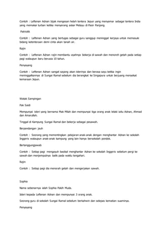 Contoh : Leftenan Adnan bijak mengesan helah tentera Jepun yang menyamar sebagai tentera India
yang memakai turban ketika menyerang askar Melayu di Pasir Panjang.
Patriotik
Contoh : Laftenan Adnan yang bertugas sebagai guru sanggup meninggal kerjaya untuk memasuki
bidang ketenteraan demi cinta akan tanah air.
Rajin
Contoh : Leftenan Adnan rajin membantu ayahnya bekerja di sawah dan menoreh getah pada setiap
pagi walaupun baru berusia 10 tahun.
Penyayang
Contoh : Leftenan Adnan sangat sayang akan isterinya dan berasa sayu ketika ingin
meninggalkannya di Sungai Ramal sebelum dia berangkat ke Singapura untuk berjuang menyekat
kemaraan Jepun.
Watak Sampingan
Pak Saidi
Mempunyai isteri yang bernama Mak Milah dan mempunyai tiga orang anak lelaki iaitu Adnan, Ahmad
dan Amarullah.
Tinggal di Kampung Sungai Ramal dan bekerja sebagai pesawah.
Berpandangan jauh
Contoh : Seorang yang mementingkan pelajaran anak-anak dengan menghantar Adnan ke sekolah
Inggeris walaupun anak-anak kampung yang lain hanya bersekolah pondok.
Bertanggungjawab
Contoh : Setiap pagi mengayuh basikal menghantar Adnan ke sekolah Inggeris sebelum pergi ke
sawah dan menjemputnya balik pada waktu tengahari.
Rajin
Contoh : Setiap pagi dia menorah getah dan mengerjakan sawah.
Sophia
Nama sebenarnya ialah Sophia Pakih Muda.
Isteri kepada Leftenan Adnan dan mempunyai 3 orang anak.
Seorang guru di sekolah Sungai Ramal sebelum berkahwin dan selepas kematian suaminya.
Penyayang
 