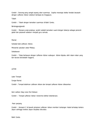 Contoh : Seorang yang sangat sayang akan suaminya. Sophia menangis ketika hendak berpisah
dengan Leftenan Adnan sebelum berlepas ke Singapura.
Tabah
Contoh : Tabah dengan kematian suaminya di Bukit Candu.
Bertanggungjawab
Contoh : Menyara anak-anaknya sendiri setelah kematian suami dengan bekerja sebagai penoreh
getah dan pesawah sebelum menjadi guru semula.
Mamat
Sahabat baik Leftenan Adnan.
Menyertai pasukan askar Melayu.
Setiakawan
Contoh : Tetap berkawan dengan Leftenan Adnan walaupun Adnan dipulau oleh rakan-rakan yang
lain kerana bersekolah Inggeris.
LATAR
Latar Tempat
Sungai Ramal.
Contoh : Tempat kelahiran Laftenan Adnan dan tempat Laftenan Adnan dibesarkan.
Kem Latihan Haig Lines Port Dickson
Contoh : Tempat Laftenan Adnan menerima latihan ketenteraan.
Pasir panjang
Contoh : Kompeni C di bawah pimpinan Laftenan Adnan memberi tentangan hebat terhadap tentera
Jepun sehingga tentera Jepun terpaksa berundur.
Bukit Candu
 