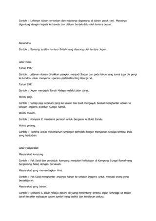 Contoh : Leftenan Adnan terkorban dan mayatnya digantung di dahan pokok ceri. Mayatnya
digantung dengan kepala ke bawah dan ditikam bertalu-talu oleh tentera Jepun.
Alexandria
Contoh : Benteng terakhir tentera British yang diserang oleh tentera Jepun.
Latar Masa
Tahun 1937
Contoh: Leftenan Adnan dinaikkan pangkat menjadi Sarjan dan pada tahun yang sama juga dia pergi
ke London untuk menyertai upacara pertabalan King George VI.
Tahun 1941
Contoh : Jepun menjajah Tanah Melayu melalui jalan darat.
Waktu pagi.
Contoh : Setiap pagi sebelum pergi ke sawah Pak Saidi mengayuh basikal menghantar Adnan ke
sekolah Inggeris di pekan Sungai Ramal.
Waktu malam.
Contoh : Kompeni C menerima perintah untuk bergerak ke Bukit Candu.
Waktu petang.
Contoh : Tentera Jepun melancarkan serangan berhelah dengan menyamar sebagai tentera India
yang berturban.
Latar Masyarakat
Masyarakat kampung.
Contoh : Pak Saidi dan penduduk kampung menjalani kehidupan di Kampung Sungai Ramal yang
bergantung hidup dengan bersawah.
Masyarakat yang mementingkan ilmu.
Contoh : Pak Saidi menghantar anaknya Adnan ke sekolah Inggeris untuk menjadi orang yang
berpelajaran.
Masyarakat yang berani.
Contoh : Kompeni C askar Melayu berani berjuang menentang tentera Jepun sehingga ke titisan
darah terakhir walaupun dalam jumlah yang sedikit dan kehabisan peluru.
 