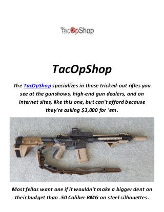TacOpShop
The TacOpShop specializes in those tricked-out rifles you
see at the gunshows, high-end gun dealers, and on
internet sites, like this one, but can't afford because
they're asking $3,000 for 'em.
Most fellas want one if it wouldn't make a bigger dent on
their budget than .50 Caliber BMG on steel silhouettes.
 