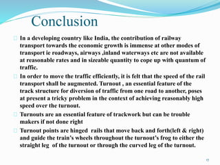 Conclusion 
In a developing country like India, the contribution of railway 
transport towards the economic growth is immense at other modes of 
transport ie roadways, airways ,inland waterways etc are not available 
at reasonable rates and in sizeable quantity to cope up with quantum of 
traffic. 
In order to move the traffic efficiently, it is felt that the speed of the rail 
transport shall be augmented. Turnout , an essential feature of the 
track structure for diversion of traffic from one road to another, poses 
at present a tricky problem in the context of achieving reasonably high 
speed over the turnout. 
Turnouts are an essential feature of trackwork but can be trouble 
makers if not done right 
Turnout points are hinged rails that move back and forth(left & right) 
and guide the train’s wheels throughout the turnout’s frog to either the 
straight leg of the turnout or through the curved leg of the turnout. 
17 
 