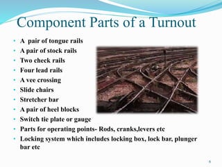 Component Parts of a Turnout 
• A pair of tongue rails 
• A pair of stock rails 
• Two check rails 
• Four lead rails 
• A vee crossing 
• Slide chairs 
• Stretcher bar 
• A pair of heel blocks 
• Switch tie plate or gauge 
• Parts for operating points- Rods, cranks,levers etc 
• Locking system which includes locking box, lock bar, plunger 
bar etc 
6 
 