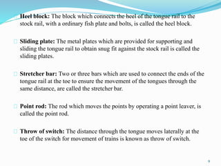 Heel block: The block which connects the heel of the tongue rail to the 
stock rail, with a ordinary fish plate and bolts, is called the heel block. 
Sliding plate: The metal plates which are provided for supporting and 
sliding the tongue rail to obtain snug fit against the stock rail is called the 
sliding plates. 
Stretcher bar: Two or three bars which are used to connect the ends of the 
tongue rail at the toe to ensure the movement of the tongues through the 
same distance, are called the stretcher bar. 
Point rod: The rod which moves the points by operating a point leaver, is 
called the point rod. 
Throw of switch: The distance through the tongue moves laterally at the 
toe of the switch for movement of trains is known as throw of switch. 
9 
 