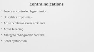 Contraindications
• Severe uncontrolled hypertension.
• Unstable arrhythmias.
• Acute cerebrovascular accidents.
• Active bleeding.
• Allergy to radiographic contrast.
• Renal dysfunction.
 
