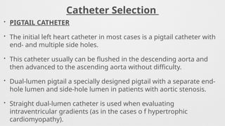 Catheter Selection
• PIGTAIL CATHETER
• The initial left heart catheter in most cases is a pigtail catheter with
end- and multiple side holes.
• This catheter usually can be flushed in the descending aorta and
then advanced to the ascending aorta without difficulty.
• Dual-lumen pigtail a specially designed pigtail with a separate end-
hole lumen and side-hole lumen in patients with aortic stenosis.
• Straight dual-lumen catheter is used when evaluating
intraventricular gradients (as in the cases o f hypertrophic
cardiomyopathy).
 