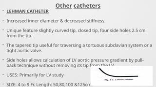 Other catheters
• LEHMAN CATHETER
• Increased inner diameter & decreased stiffness.
• Unique feature slightly curved tip, closed tip, four side holes 2.5 cm
from the tip.
• The tapered tip useful for traversing a tortuous subclavian system or a
tight aortic valve.
• Side holes allows calculation of LV aortic pressure gradient by pull-
back technique without removing its tip from the LV.
• USES: Primarily for LV study
• SIZE: 4 to 9 Fr. Length: 50,80,100 &125cm.
 