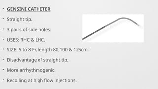 • GENSINI CATHETER
• Straight tip.
• 3 pairs of side-holes.
• USES: RHC & LHC.
• SIZE: 5 to 8 Fr, length 80,100 & 125cm.
• Disadvantage of straight tip.
• More arrhythmogenic.
• Recoiling at high flow injections.
 