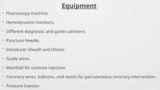 Equipment
• Fluoroscopy machine.
• Hemodynamic monitors.
• Different diagnostic and guide catheters.
• Puncture Needle.
• Introducer Sheath and Dilator.
• Guide wires.
• Manifold for contrast injection.
• Coronary wires, balloons, and stents for percutaneous coronary intervention.
• Pressure Injector.
 