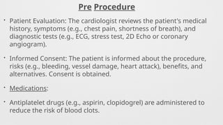 Pre Procedure
• Patient Evaluation: The cardiologist reviews the patient's medical
history, symptoms (e.g., chest pain, shortness of breath), and
diagnostic tests (e.g., ECG, stress test, 2D Echo or coronary
angiogram).
• Informed Consent: The patient is informed about the procedure,
risks (e.g., bleeding, vessel damage, heart attack), benefits, and
alternatives. Consent is obtained.
• Medications:
• Antiplatelet drugs (e.g., aspirin, clopidogrel) are administered to
reduce the risk of blood clots.
 
