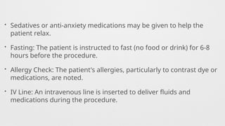 • Sedatives or anti-anxiety medications may be given to help the
patient relax.
• Fasting: The patient is instructed to fast (no food or drink) for 6-8
hours before the procedure.
• Allergy Check: The patient's allergies, particularly to contrast dye or
medications, are noted.
• IV Line: An intravenous line is inserted to deliver fluids and
medications during the procedure.
 