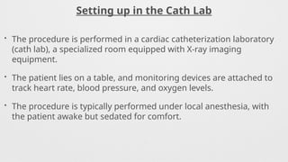 Setting up in the Cath Lab
• The procedure is performed in a cardiac catheterization laboratory
(cath lab), a specialized room equipped with X-ray imaging
equipment.
• The patient lies on a table, and monitoring devices are attached to
track heart rate, blood pressure, and oxygen levels.
• The procedure is typically performed under local anesthesia, with
the patient awake but sedated for comfort.
 