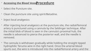 Procedure
• Accessing the Blood Vessel
• Select the Puncture site.
• Clean the puncture site using spirit/Betadine.
• Inject local analgesics
• After injecting local analgesics at the puncture site, the radial/femoral
artery is punctured using a cannula by the Seldinger technique. After
the initial blob of blood is seen in the cannula's proximal hub, the
needle is advanced to pierce the posterior wall, and the needle is
removed.
• The cannula is withdrawn gradually while holding the straight tipped
hydrophilic Terumo wire in the right hand. Once the arterial blood
spurts out, the wire is introduced into the radial/femoral artery and the
 