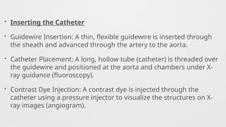 • Inserting the Catheter
• Guidewire Insertion: A thin, flexible guidewire is inserted through
the sheath and advanced through the artery to the aorta.
• Catheter Placement: A long, hollow tube (catheter) is threaded over
the guidewire and positioned at the aorta and chambers under X-
ray guidance (fluoroscopy).
• Contrast Dye Injection: A contrast dye is injected through the
catheter using a pressure injector to visualize the structures on X-
ray images (angiogram).
 