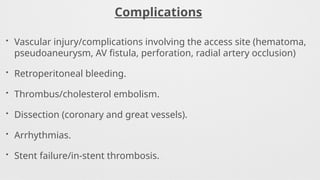 Complications
• Vascular injury/complications involving the access site (hematoma,
pseudoaneurysm, AV fistula, perforation, radial artery occlusion)
• Retroperitoneal bleeding.
• Thrombus/cholesterol embolism.
• Dissection (coronary and great vessels).
• Arrhythmias.
• Stent failure/in-stent thrombosis.
 