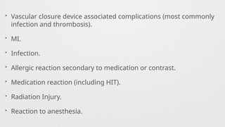 • Vascular closure device associated complications (most commonly
infection and thrombosis).
• MI.
• Infection.
• Allergic reaction secondary to medication or contrast.
• Medication reaction (including HIT).
• Radiation Injury.
• Reaction to anesthesia.
 
