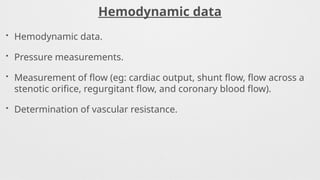 Hemodynamic data
• Hemodynamic data.
• Pressure measurements.
• Measurement of flow (eg: cardiac output, shunt flow, flow across a
stenotic orifice, regurgitant flow, and coronary blood flow).
• Determination of vascular resistance.
 